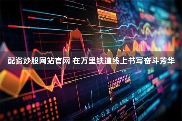 配资炒股网站官网 在万里铁道线上书写奋斗芳华