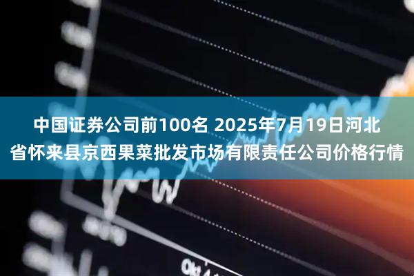 中国证券公司前100名 2025年7月19日河北省怀来县京西果菜批发市场有限责任公司价格行情