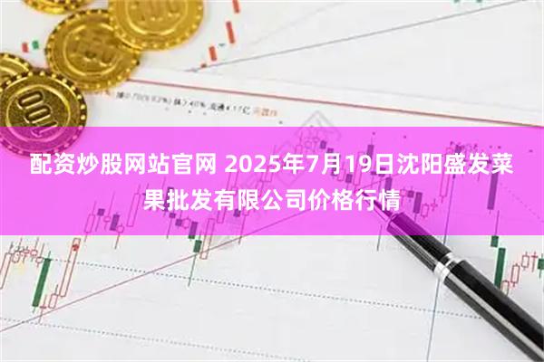 配资炒股网站官网 2025年7月19日沈阳盛发菜果批发有限公司价格行情