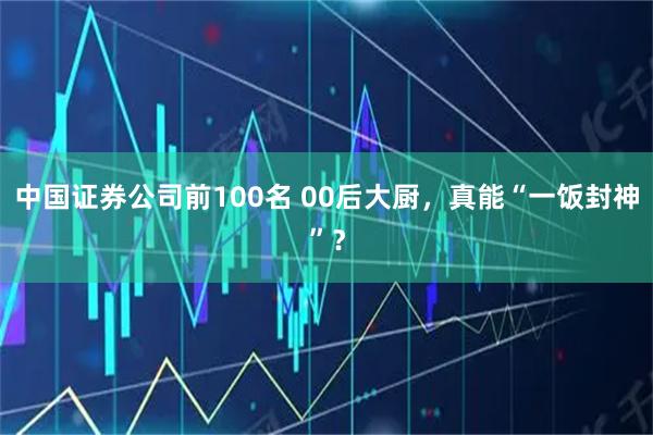 中国证券公司前100名 00后大厨，真能“一饭封神”？