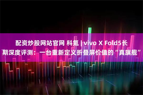 配资炒股网站官网 科氪 | vivo X Fold5长期深度评测：一台重新定义折叠屏价值的“真旗舰”