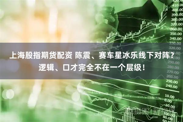 上海股指期货配资 陈震、赛车星冰乐线下对阵？逻辑、口才完全不在一个层级！