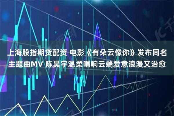 上海股指期货配资 电影《有朵云像你》发布同名主题曲MV 陈昊宇温柔唱响云端爱意浪漫又治愈