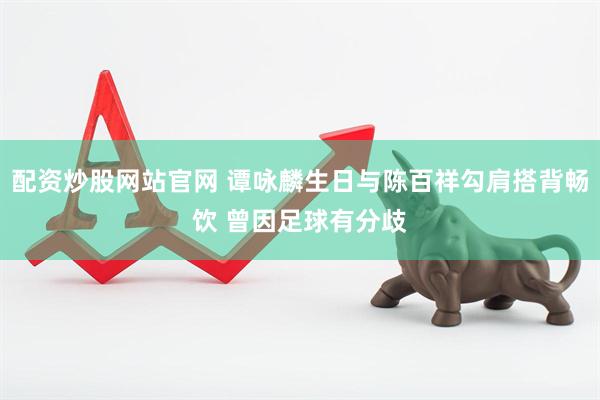 配资炒股网站官网 谭咏麟生日与陈百祥勾肩搭背畅饮 曾因足球有分歧