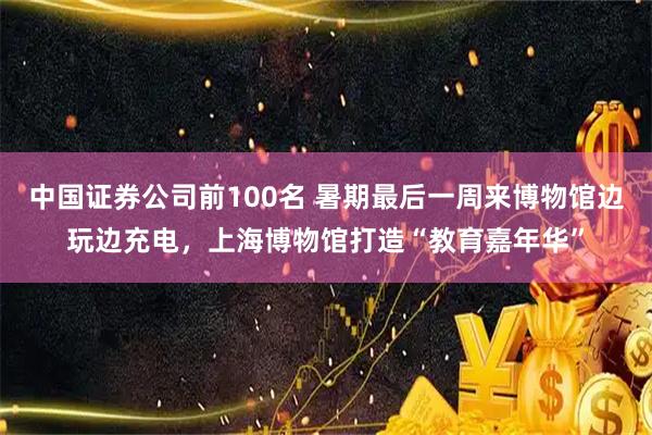 中国证券公司前100名 暑期最后一周来博物馆边玩边充电，上海博物馆打造“教育嘉年华”