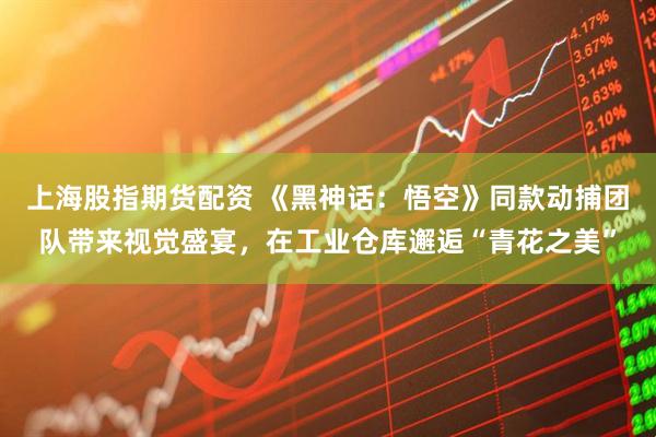上海股指期货配资 《黑神话：悟空》同款动捕团队带来视觉盛宴，在工业仓库邂逅“青花之美”