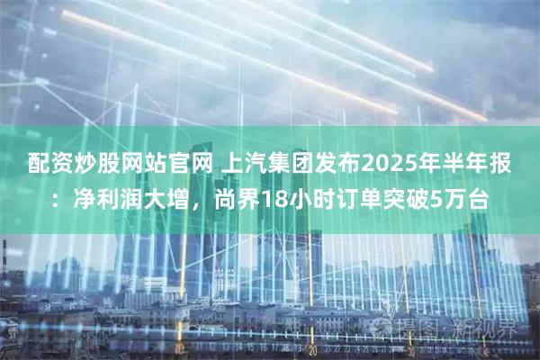 配资炒股网站官网 上汽集团发布2025年半年报：净利润大增，尚界18小时订单突破5万台