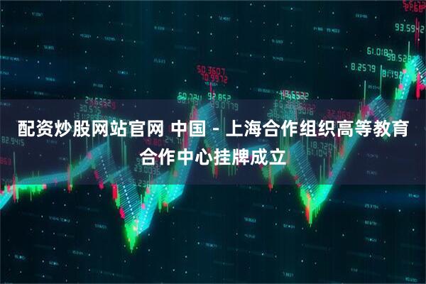 配资炒股网站官网 中国－上海合作组织高等教育合作中心挂牌成立
