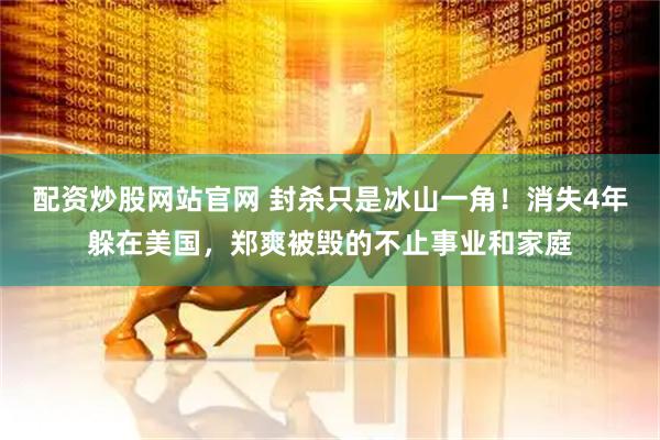 配资炒股网站官网 封杀只是冰山一角！消失4年躲在美国，郑爽被毁的不止事业和家庭