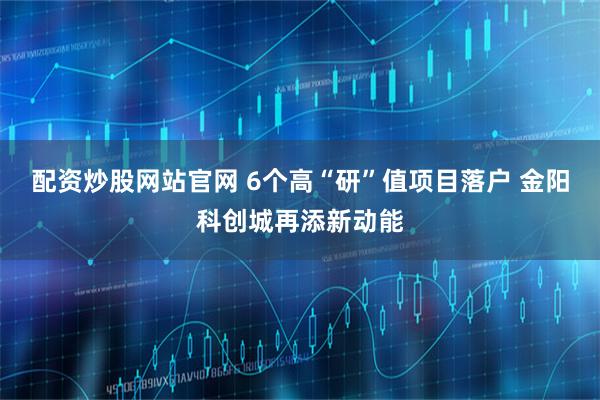 配资炒股网站官网 6个高“研”值项目落户 金阳科创城再添新动能