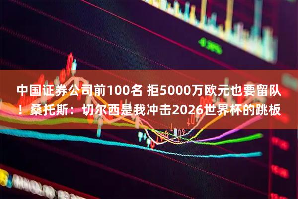 中国证券公司前100名 拒5000万欧元也要留队！桑托斯：切尔西是我冲击2026世界杯的跳板