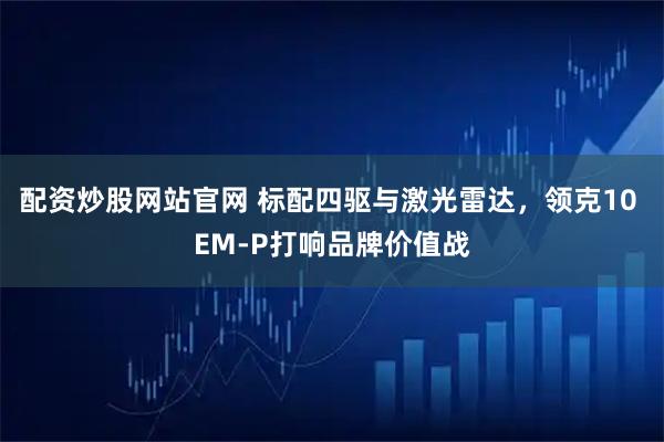 配资炒股网站官网 标配四驱与激光雷达，领克10 EM-P打响品牌价值战