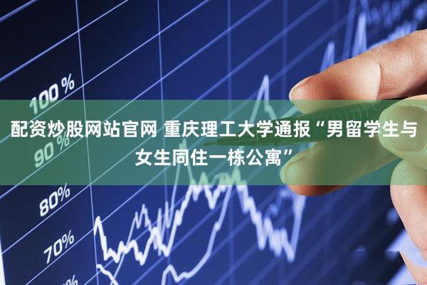 配资炒股网站官网 重庆理工大学通报“男留学生与女生同住一栋公寓”