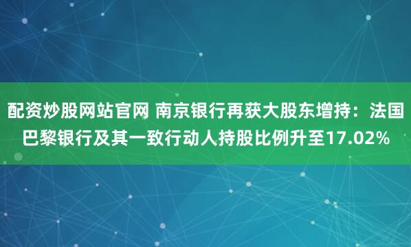 配资炒股网站官网 南京银行再获大股东增持：法国巴黎银行及其一致行动人持股比例升至17.02%