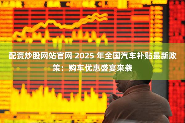 配资炒股网站官网 2025 年全国汽车补贴最新政策：购车优惠盛宴来袭