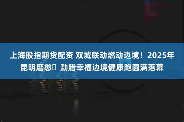 上海股指期货配资 双城联动燃动边境！2025年昆明磨憨・勐腊幸福边境健康跑圆满落幕