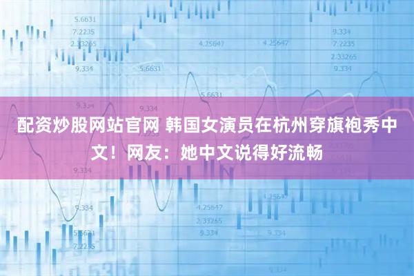 配资炒股网站官网 韩国女演员在杭州穿旗袍秀中文！网友：她中文说得好流畅