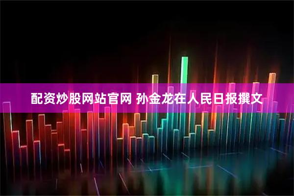 配资炒股网站官网 孙金龙在人民日报撰文
