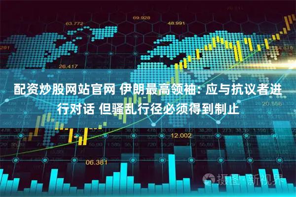 配资炒股网站官网 伊朗最高领袖: 应与抗议者进行对话 但骚乱行径必须得到制止