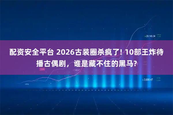 配资安全平台 2026古装圈杀疯了! 10部王炸待播古偶剧，谁是藏不住的黑马?