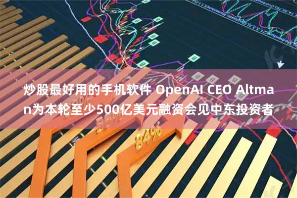 炒股最好用的手机软件 OpenAI CEO Altman为本轮至少500亿美元融资会见中东投资者
