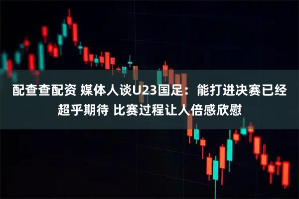 配查查配资 媒体人谈U23国足：能打进决赛已经超乎期待 比赛过程让人倍感欣慰