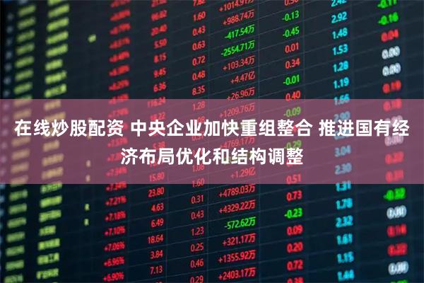 在线炒股配资 中央企业加快重组整合 推进国有经济布局优化和结构调整
