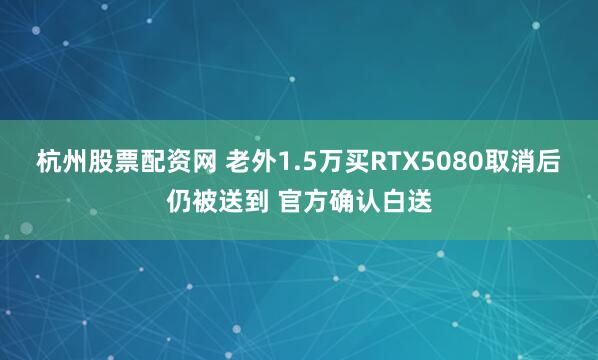 杭州股票配资网 老外1.5万买RTX5080取消后仍被送到 官方确认白送
