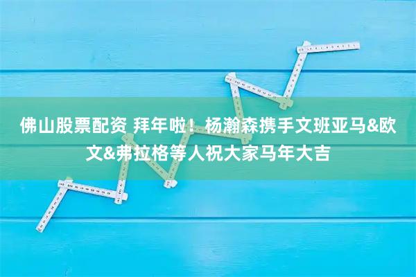 佛山股票配资 拜年啦！杨瀚森携手文班亚马&欧文&弗拉格等人祝大家马年大吉