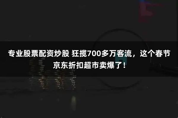 专业股票配资炒股 狂揽700多万客流，这个春节京东折扣超市卖爆了！