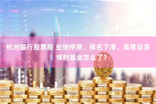 杭州银行股票股 业绩停滞、排名下滑、高管动荡！博时基金怎么了？