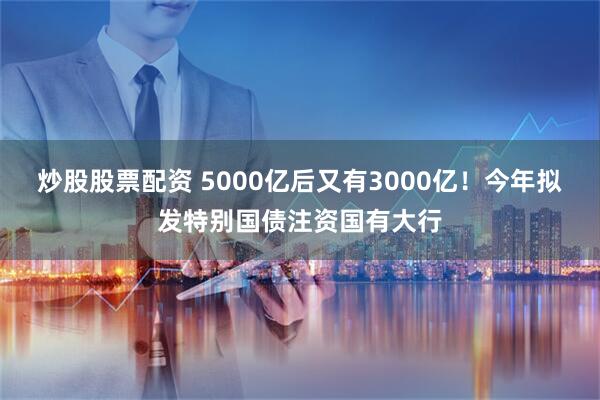 炒股股票配资 5000亿后又有3000亿！今年拟发特别国债注资国有大行