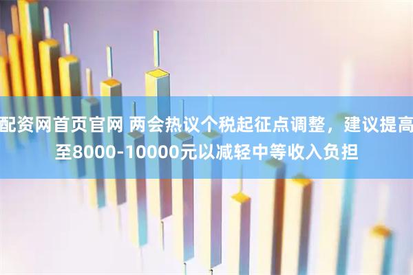 配资网首页官网 两会热议个税起征点调整,建议提高至8000-10000元以减轻中等收入负担