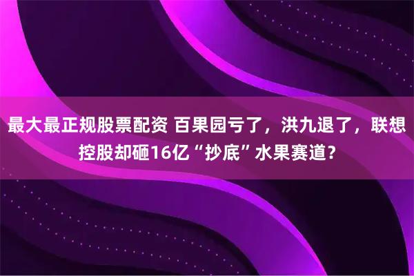 最大最正规股票配资 百果园亏了，洪九退了，联想控股却砸16亿“抄底”水果赛道？