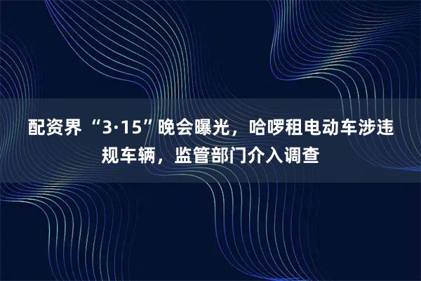 配资界 “3·15”晚会曝光,哈啰租电动车涉违规车辆,监管部门介入调查