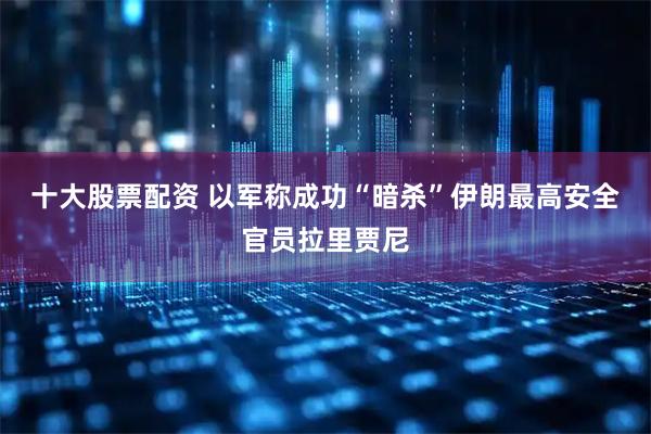 十大股票配资 以军称成功“暗杀”伊朗最高安全官员拉里贾尼