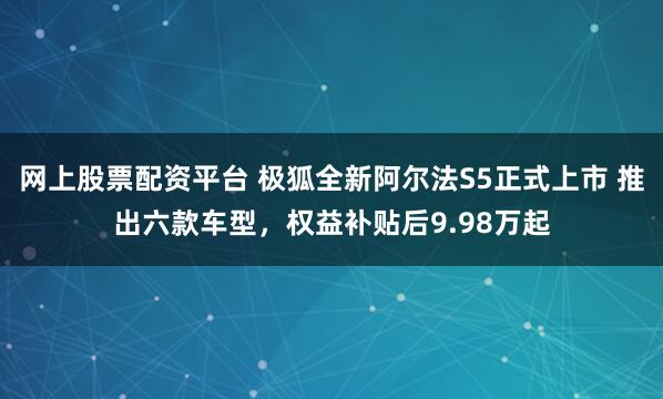 网上股票配资平台 极狐全新阿尔法S5正式上市 推出六款车型，权益补贴后9.98万起