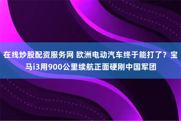 在线炒股配资服务网 欧洲电动汽车终于能打了？宝马i3用900公里续航正面硬刚中国军团