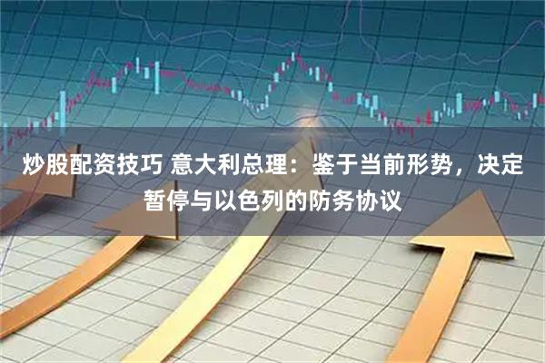 炒股配资技巧 意大利总理:鉴于当前形势,决定暂停与以色列的防务协议