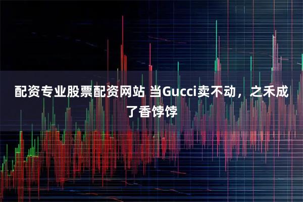 配资专业股票配资网站 当Gucci卖不动，之禾成了香饽饽