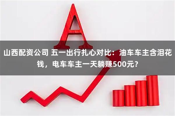 山西配资公司 五一出行扎心对比：油车车主含泪花钱，电车车主一天躺赚500元？