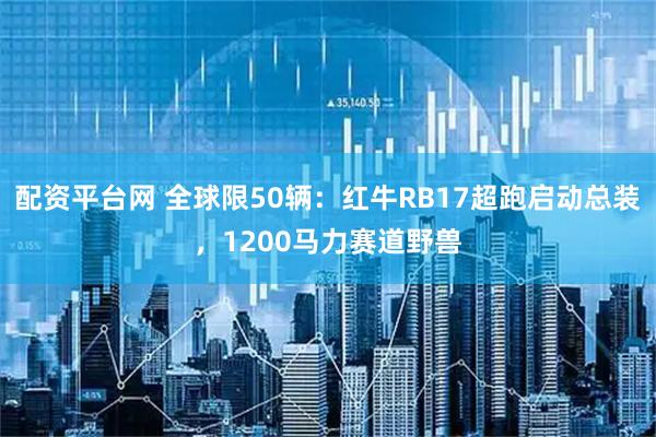 配资平台网 全球限50辆：红牛RB17超跑启动总装，1200马力赛道野兽
