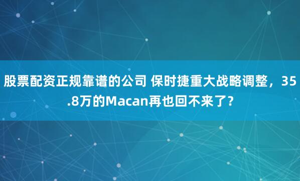 股票配资正规靠谱的公司 保时捷重大战略调整，35.8万的Macan再也回不来了？