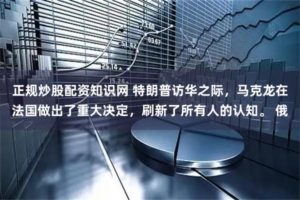 正规炒股配资知识网 特朗普访华之际，马克龙在法国做出了重大决定，刷新了所有人的认知。 俄