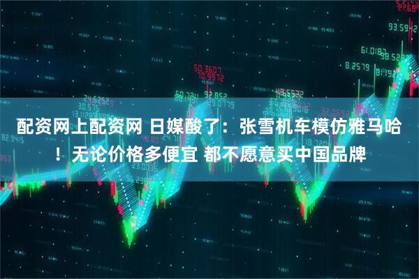 配资网上配资网 日媒酸了：张雪机车模仿雅马哈！无论价格多便宜 都不愿意买中国品牌