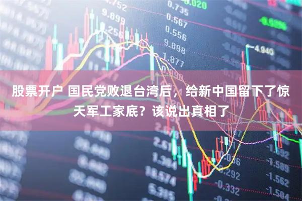 股票开户 国民党败退台湾后，给新中国留下了惊天军工家底？该说出真相了