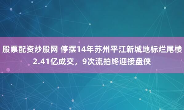 股票配资炒股网 停摆14年苏州平江新城地标烂尾楼2.41亿成交，9次流拍终迎接盘侠