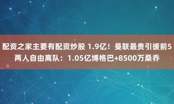 配资之家主要有配资炒股 1.9亿！曼联最贵引援前5两人自由离队：1.05亿博格巴+8500万桑乔