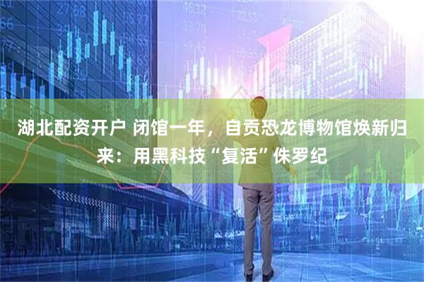 湖北配资开户 闭馆一年,自贡恐龙博物馆焕新归来:用黑科技“复活”侏罗纪