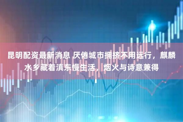 昆明配资最新消息 厌倦城市拥挤不用远行，麒麟水乡藏着滇东慢生活，烟火与诗意兼得